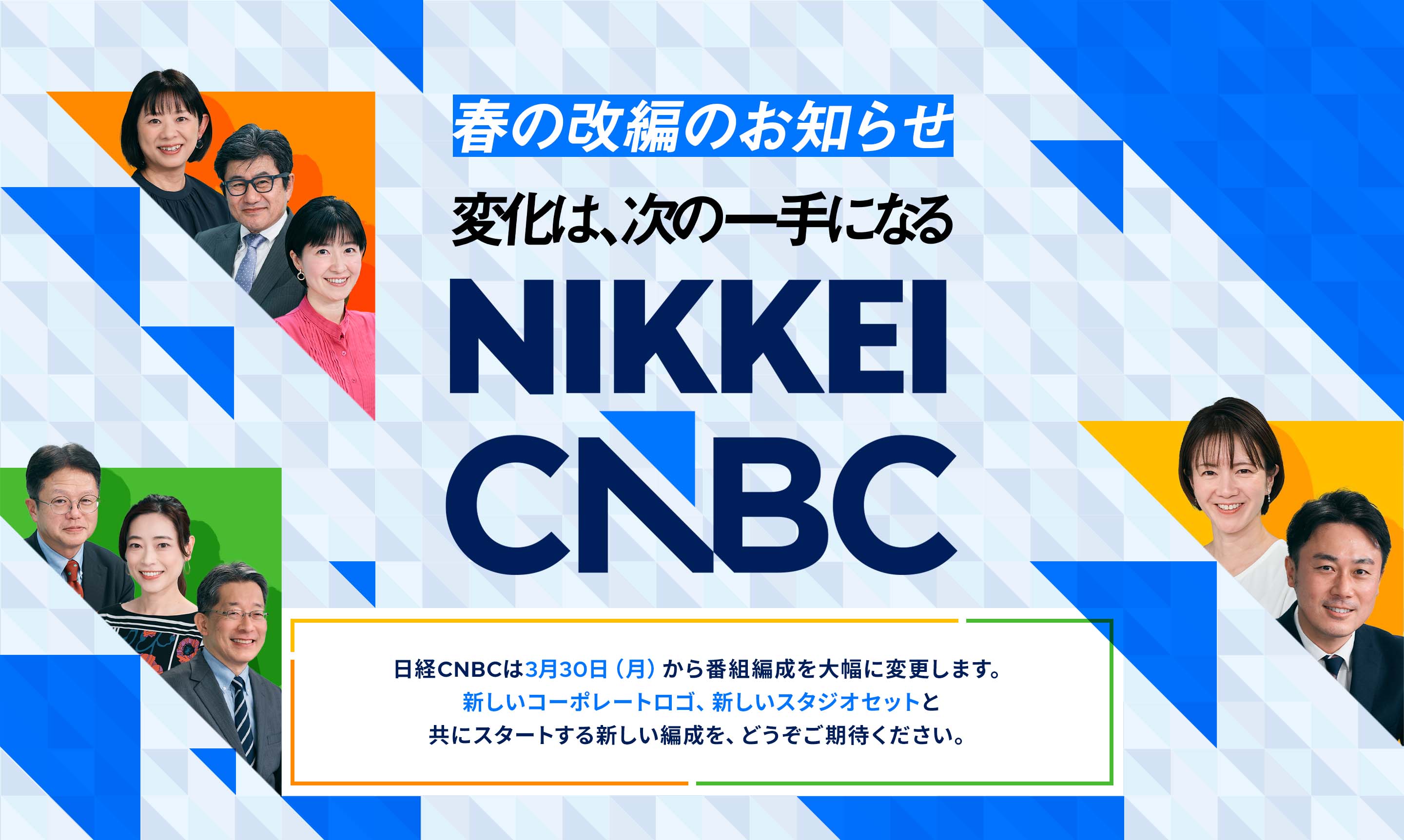 春の改編のお知らせ　変化は次の一手となる　NIKKEI CNBC　日経CNBCは3月30日（月）から番組編成を大幅に変更します。新しいコーポレートロゴ、新しいスタジオセットと共にスタートする新しい編成を、どうぞご期待ください。