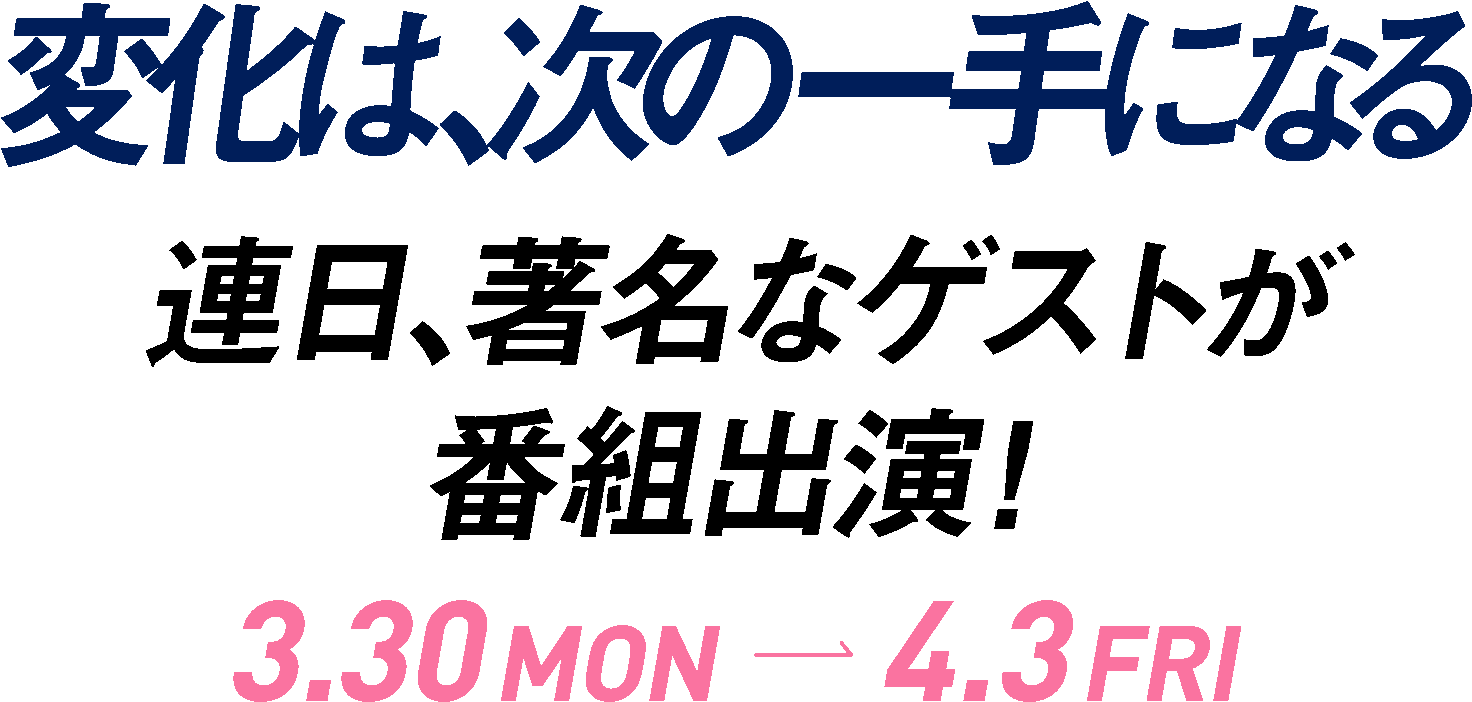 変化は次の一手になる　連日、著名なゲストが番組出演！　3.30 MON-4.3 FRI
